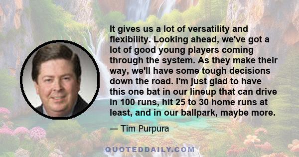 It gives us a lot of versatility and flexibility. Looking ahead, we've got a lot of good young players coming through the system. As they make their way, we'll have some tough decisions down the road. I'm just glad to