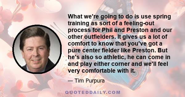 What we're going to do is use spring training as sort of a feeling-out process for Phil and Preston and our other outfielders. It gives us a lot of comfort to know that you've got a pure center fielder like Preston. But 