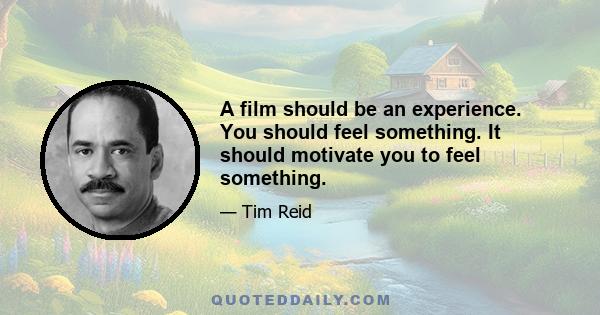 A film should be an experience. You should feel something. It should motivate you to feel something.