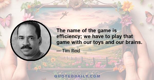 The name of the game is efficiency; we have to play that game with our toys and our brains.