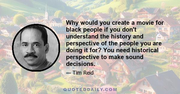 Why would you create a movie for black people if you don't understand the history and perspective of the people you are doing it for? You need historical perspective to make sound decisions.