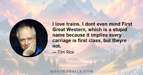 I love trains. I dont even mind First Great Western, which is a stupid name because it implies every carriage is first class, but theyre not.