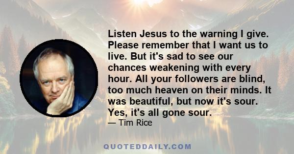 Listen Jesus to the warning I give. Please remember that I want us to live. But it's sad to see our chances weakening with every hour. All your followers are blind, too much heaven on their minds. It was beautiful, but