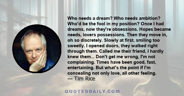 Who needs a dream? Who needs ambition? Who'd be the fool in my position? Once I had dreams, now they're obsessions. Hopes became needs, lovers possessions. Then they move in, oh so discretely. Slowly at first, smiling