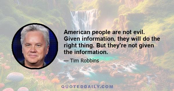 American people are not evil. Given information, they will do the right thing. But they're not given the information.