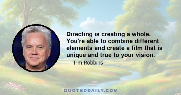 Directing is creating a whole. You're able to combine different elements and create a film that is unique and true to your vision.