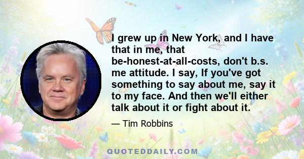 I grew up in New York, and I have that in me, that be-honest-at-all-costs, don't b.s. me attitude. I say, If you've got something to say about me, say it to my face. And then we'll either talk about it or fight about it.