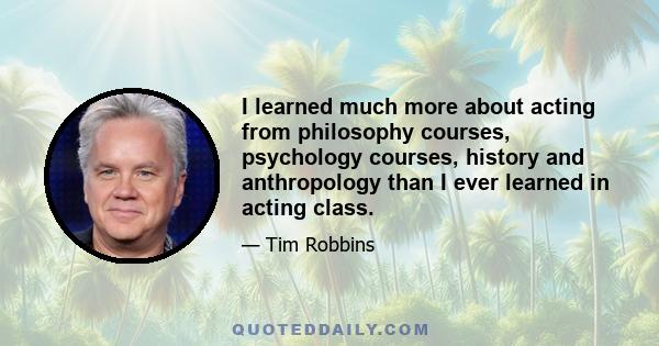 I learned much more about acting from philosophy courses, psychology courses, history and anthropology than I ever learned in acting class.