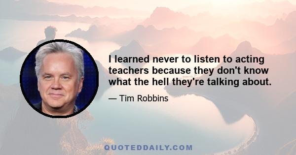 I learned never to listen to acting teachers because they don't know what the hell they're talking about.