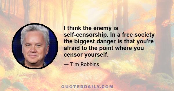 I think the enemy is self-censorship. In a free society the biggest danger is that you're afraid to the point where you censor yourself.