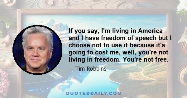 If you say, I'm living in America and I have freedom of speech but I choose not to use it because it's going to cost me, well, you're not living in freedom. You're not free.