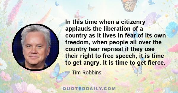 In this time when a citizenry applauds the liberation of a country as it lives in fear of its own freedom, when people all over the country fear reprisal if they use their right to free speech, it is time to get angry.