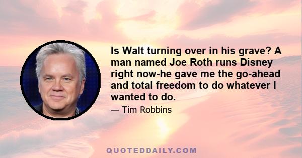 Is Walt turning over in his grave? A man named Joe Roth runs Disney right now-he gave me the go-ahead and total freedom to do whatever I wanted to do.