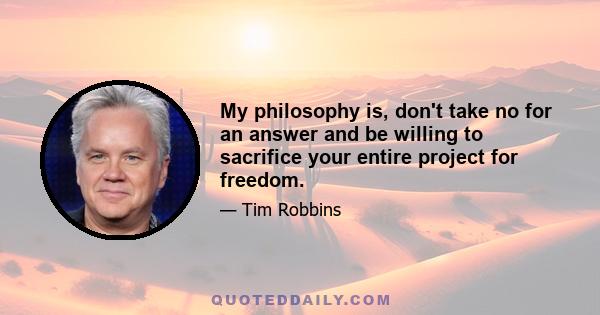 My philosophy is, don't take no for an answer and be willing to sacrifice your entire project for freedom.