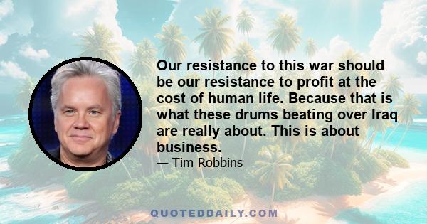 Our resistance to this war should be our resistance to profit at the cost of human life. Because that is what these drums beating over Iraq are really about. This is about business.