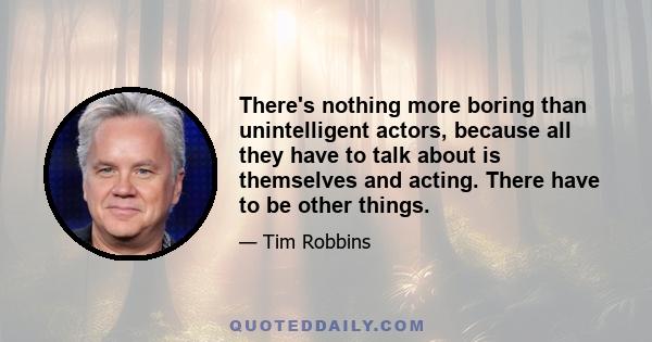 There's nothing more boring than unintelligent actors, because all they have to talk about is themselves and acting. There have to be other things.