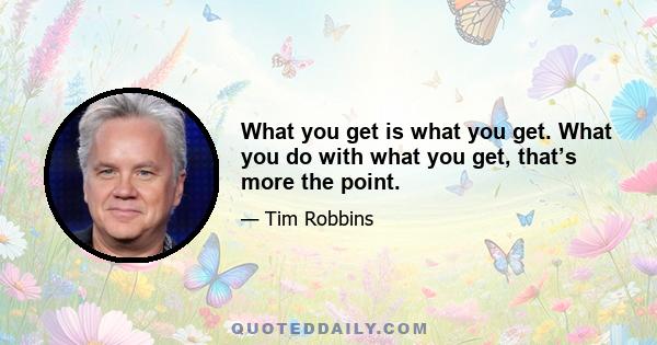 What you get is what you get. What you do with what you get, that’s more the point.