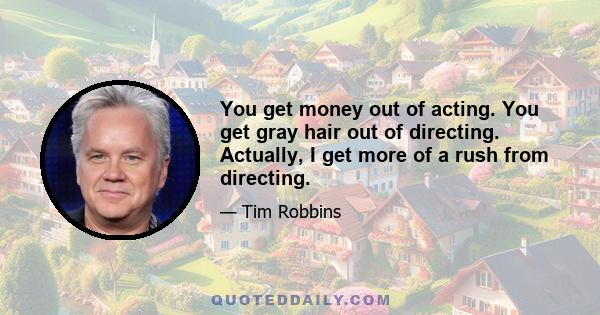 You get money out of acting. You get gray hair out of directing. Actually, I get more of a rush from directing.