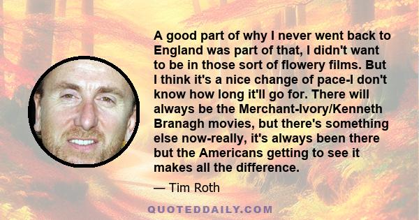 A good part of why I never went back to England was part of that, I didn't want to be in those sort of flowery films. But I think it's a nice change of pace-I don't know how long it'll go for. There will always be the