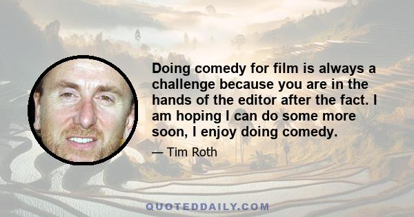 Doing comedy for film is always a challenge because you are in the hands of the editor after the fact. I am hoping I can do some more soon, I enjoy doing comedy.