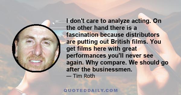 I don't care to analyze acting. On the other hand there is a fascination because distributors are putting out British films. You get films here with great performances you'll never see again. Why compare. We should go