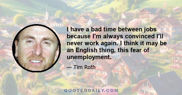 I have a bad time between jobs because I'm always convinced I'll never work again. I think it may be an English thing, this fear of unemployment.