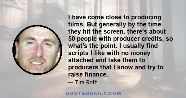 I have come close to producing films. But generally by the time they hit the screen, there's about 50 people with producer credits, so what's the point. I usually find scripts I like with no money attached and take them 