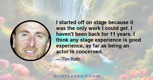 I started off on stage because it was the only work I could get. I haven't been back for 11 years. I think any stage experience is good experience, as far as being an actor is concerned.