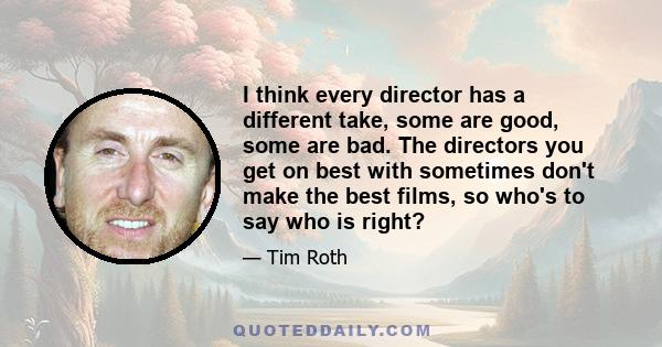 I think every director has a different take, some are good, some are bad. The directors you get on best with sometimes don't make the best films, so who's to say who is right?