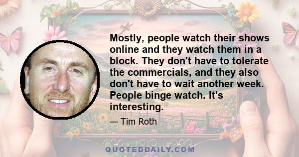 Mostly, people watch their shows online and they watch them in a block. They don't have to tolerate the commercials, and they also don't have to wait another week. People binge watch. It's interesting.