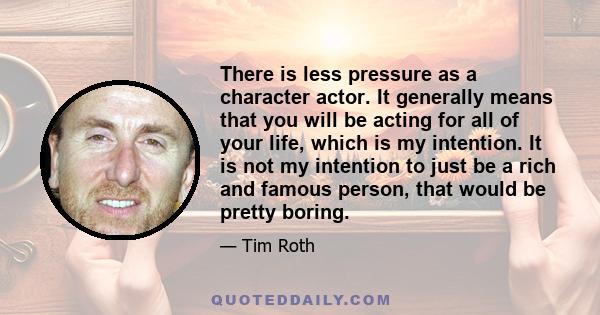 There is less pressure as a character actor. It generally means that you will be acting for all of your life, which is my intention. It is not my intention to just be a rich and famous person, that would be pretty