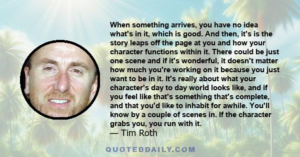 When something arrives, you have no idea what's in it, which is good. And then, it's is the story leaps off the page at you and how your character functions within it. There could be just one scene and if it's