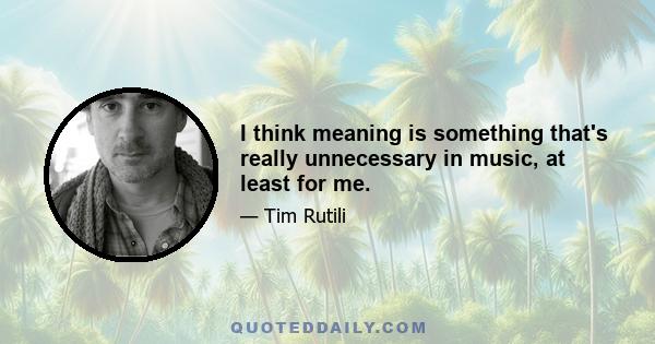 I think meaning is something that's really unnecessary in music, at least for me.