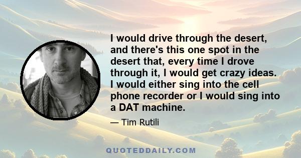 I would drive through the desert, and there's this one spot in the desert that, every time I drove through it, I would get crazy ideas. I would either sing into the cell phone recorder or I would sing into a DAT machine.