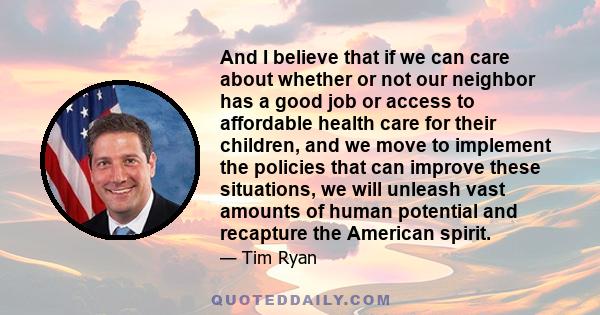 And I believe that if we can care about whether or not our neighbor has a good job or access to affordable health care for their children, and we move to implement the policies that can improve these situations, we will 