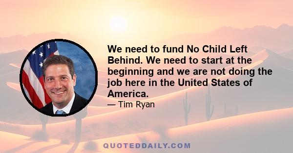 We need to fund No Child Left Behind. We need to start at the beginning and we are not doing the job here in the United States of America.