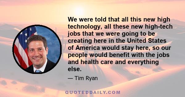 We were told that all this new high technology, all these new high-tech jobs that we were going to be creating here in the United States of America would stay here, so our people would benefit with the jobs and health