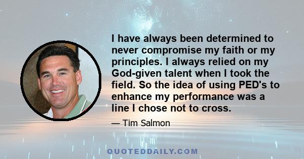 I have always been determined to never compromise my faith or my principles. I always relied on my God-given talent when I took the field. So the idea of using PED's to enhance my performance was a line I chose not to