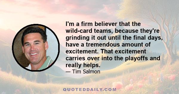 I'm a firm believer that the wild-card teams, because they're grinding it out until the final days, have a tremendous amount of excitement. That excitement carries over into the playoffs and really helps.