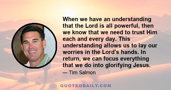 When we have an understanding that the Lord is all powerful, then we know that we need to trust Him each and every day. This understanding allows us to lay our worries in the Lord's hands. In return, we can focus