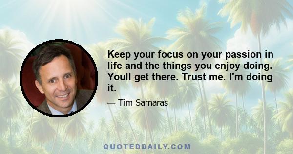 Keep your focus on your passion in life and the things you enjoy doing. Youll get there. Trust me. I'm doing it.