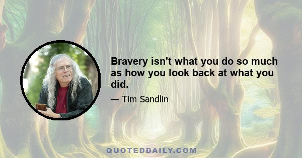 Bravery isn't what you do so much as how you look back at what you did.