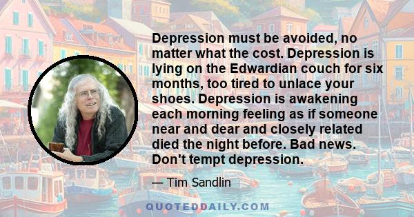 Depression must be avoided, no matter what the cost. Depression is lying on the Edwardian couch for six months, too tired to unlace your shoes. Depression is awakening each morning feeling as if someone near and dear