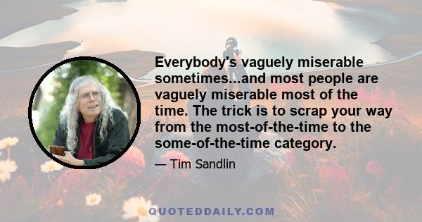 Everybody's vaguely miserable sometimes...and most people are vaguely miserable most of the time. The trick is to scrap your way from the most-of-the-time to the some-of-the-time category.