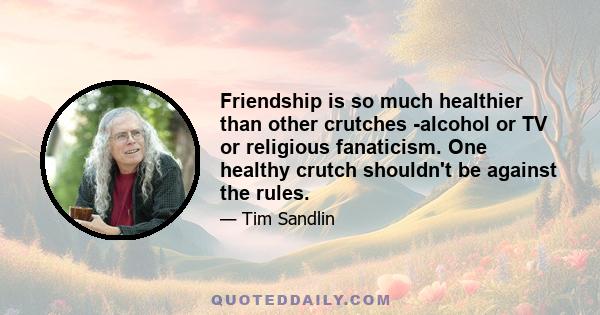 Friendship is so much healthier than other crutches -alcohol or TV or religious fanaticism. One healthy crutch shouldn't be against the rules.