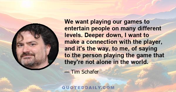 We want playing our games to entertain people on many different levels. Deeper down, I want to make a connection with the player, and it's the way, to me, of saying to the person playing the game that they're not alone