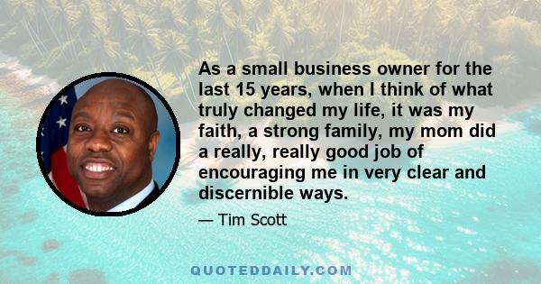 As a small business owner for the last 15 years, when I think of what truly changed my life, it was my faith, a strong family, my mom did a really, really good job of encouraging me in very clear and discernible ways.