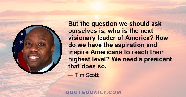 But the question we should ask ourselves is, who is the next visionary leader of America? How do we have the aspiration and inspire Americans to reach their highest level? We need a president that does so.