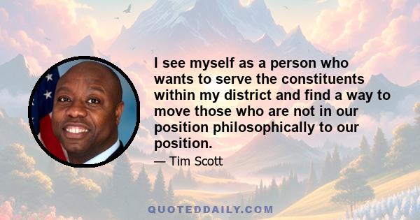 I see myself as a person who wants to serve the constituents within my district and find a way to move those who are not in our position philosophically to our position.