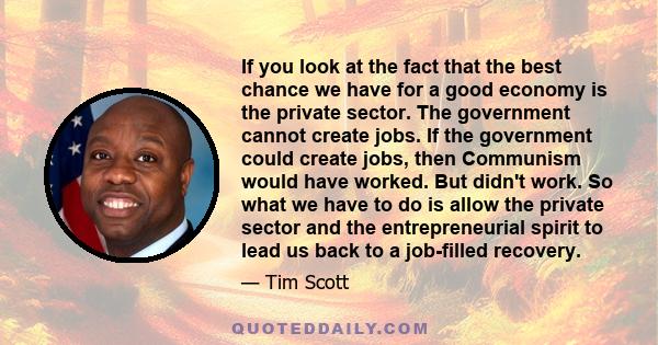 If you look at the fact that the best chance we have for a good economy is the private sector. The government cannot create jobs. If the government could create jobs, then Communism would have worked. But didn't work.